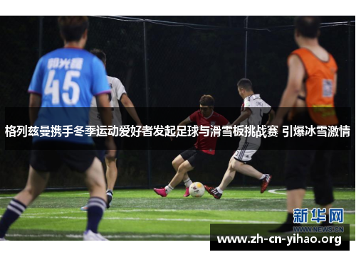 格列兹曼携手冬季运动爱好者发起足球与滑雪板挑战赛 引爆冰雪激情 格列兹曼携手冬季运动爱好者发起足球与滑雪板挑战赛 引爆冰雪激情