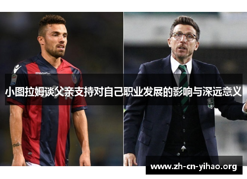 小图拉姆谈父亲支持对自己职业发展的影响与深远意义 小图拉姆谈父亲支持对自己职业发展的影响与深远意义