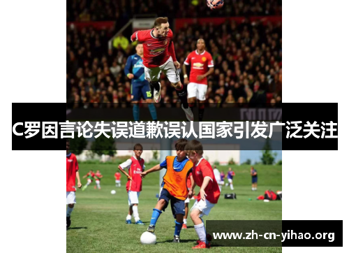 C罗因言论失误道歉误认国家引发广泛关注 C罗因言论失误道歉误认国家引发广泛关注